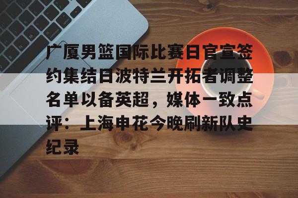 广厦男篮国际比赛日官宣签约集结日波特兰开拓者调整名单以备英超,媒体一致点评:上海申花今晚刷新队史纪录 广厦男篮国际比赛日官宣签约集结日波特兰开拓者调整名单以备英超,媒体一致点评:上海申花今晚刷新队史纪录