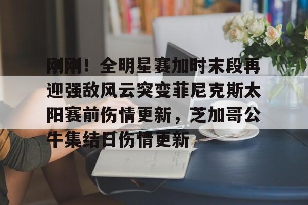 ManbetX体育-关于刚刚！全明星赛加时末段再迎强敌风云突变菲尼克斯太阳赛前伤情更新，芝加哥公牛集结日伤情更新的信息