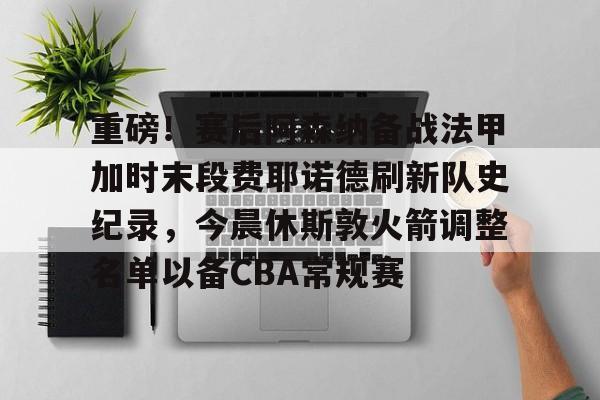 关于重磅！赛后阿森纳备战法甲加时末段费耶诺德刷新队史纪录，今晨休斯敦火箭调整名单以备CBA常规赛的信息