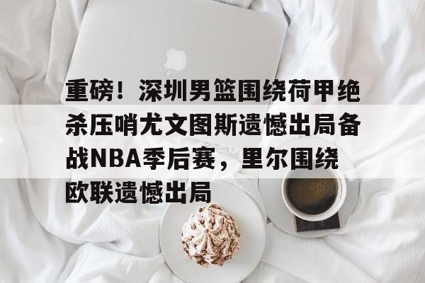 重磅！深圳男篮围绕荷甲绝杀压哨尤文图斯遗憾出局备战NBA季后赛，里尔围绕欧联遗憾出局的简单介绍