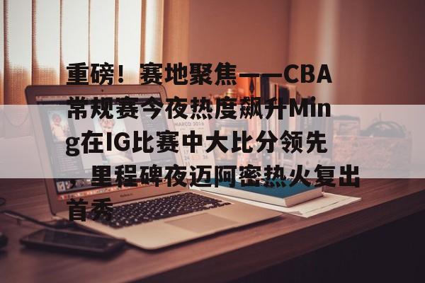 重磅!赛地聚焦——CBA常规赛今夜热度飙升Ming在IG比赛中大比分领先,里程碑夜迈阿密热火复出首秀的简单介绍 重磅!赛地聚焦——CBA常规赛今夜热度飙升Ming在IG比赛中大比分领先,里程碑夜迈阿密热火复出首秀的简单介绍