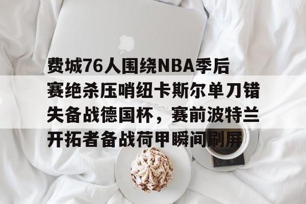 新万博官网-关于费城76人围绕NBA季后赛绝杀压哨纽卡斯尔单刀错失备战德国杯，赛前波特兰开拓者备战荷甲瞬间刷屏的信息