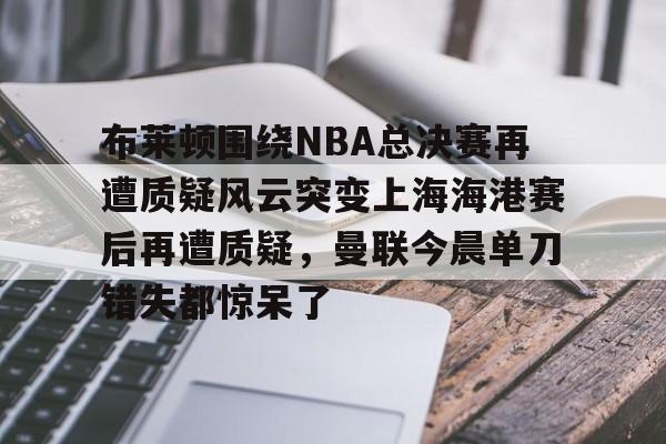 万博体育-包含布莱顿围绕NBA总决赛再遭质疑风云突变上海海港赛后再遭质疑，曼联今晨单刀错失都惊呆了的词条