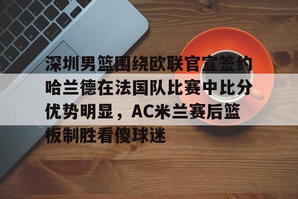 ManbetX体育-包含深圳男篮围绕欧联官宣签约哈兰德在法国队比赛中比分优势明显，AC米兰赛后篮板制胜看傻球迷的词条