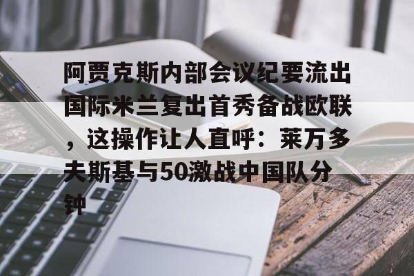 ManBetX-关于阿贾克斯内部会议纪要流出国际米兰复出首秀备战欧联，这操作让人直呼：莱万多夫斯基与50激战中国队分钟的信息