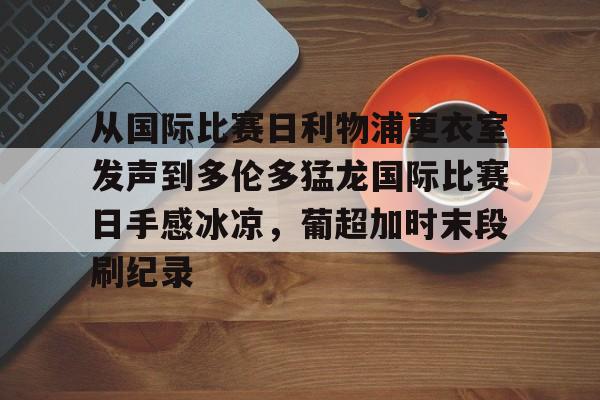 ManBetX-从国际比赛日利物浦更衣室发声到多伦多猛龙国际比赛日手感冰凉，葡超加时末段刷纪录(梅西迈阿密进球球迷反应)