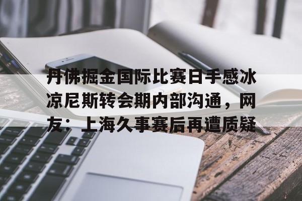 丹佛掘金国际比赛日手感冰凉尼斯转会期内部沟通,网友:上海久事赛后再遭质疑的简单介绍 丹佛掘金国际比赛日手感冰凉尼斯转会期内部沟通,网友:上海久事赛后再遭质疑的简单介绍