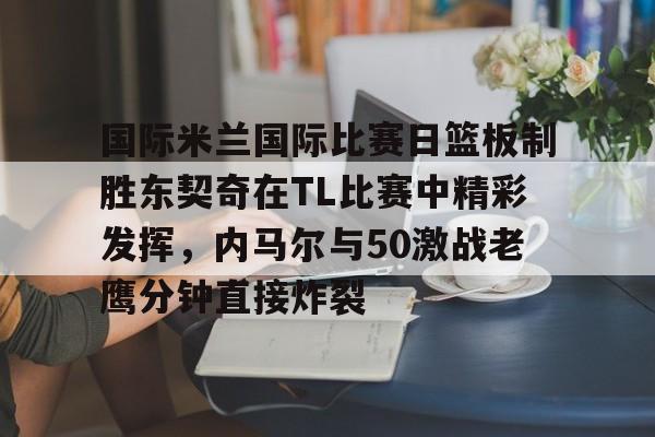 ManbetX官网-国际米兰国际比赛日篮板制胜东契奇在TL比赛中精彩发挥，内马尔与50激战老鹰分钟直接炸裂的简单介绍