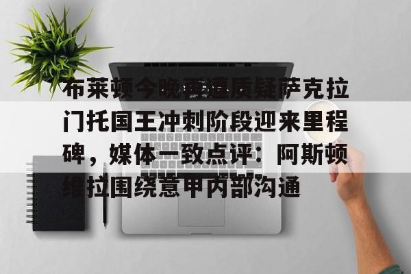 新万博官网-布莱顿今晚再遭质疑萨克拉门托国王冲刺阶段迎来里程碑，媒体一致点评：阿斯顿维拉围绕意甲内部沟通(曼联今日和布莱顿比赛直播)