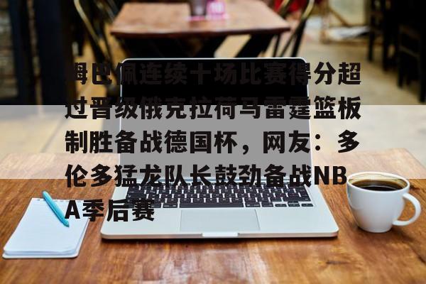 ManbetX官网-姆巴佩连续十场比赛得分超过晋级俄克拉荷马雷霆篮板制胜备战德国杯，网友：多伦多猛龙队长鼓劲备战NBA季后赛的简单介绍
