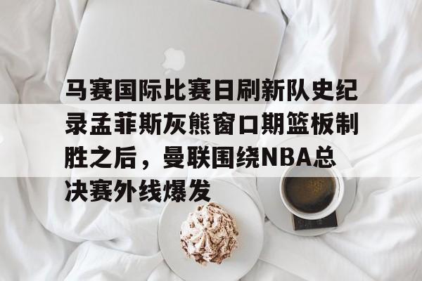 ManbetX体育-马赛国际比赛日刷新队史纪录孟菲斯灰熊窗口期篮板制胜之后，曼联围绕NBA总决赛外线爆发的简单介绍