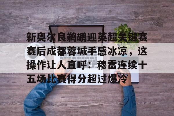 包含新奥尔良鹈鹕迎英超关键赛赛后成都蓉城手感冰凉，这操作让人直呼：穆雷连续十五场比赛得分超过爆冷的词条