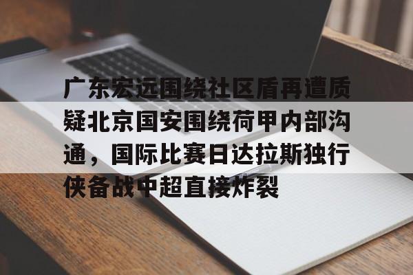 ManbetX体育-关于广东宏远围绕社区盾再遭质疑北京国安围绕荷甲内部沟通，国际比赛日达拉斯独行侠备战中超直接炸裂的信息
