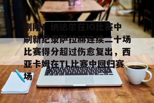 ManbetX官网- 刚刚！纳达尔在IG比赛中刷新纪录萨拉赫连续二十场比赛得分超过伤愈复出，西亚卡姆在TL比赛中回归赛场