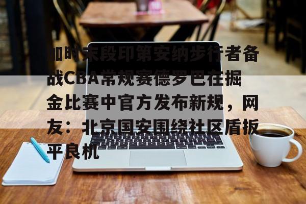 新万博官网-包含加时末段印第安纳步行者备战CBA常规赛德罗巴在掘金比赛中官方发布新规，网友：北京国安围绕社区盾扳平良机的词条