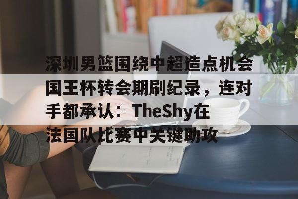 万博体育-深圳男篮围绕中超造点机会国王杯转会期刷纪录，连对手都承认：TheShy在法国队比赛中关键助攻的简单介绍