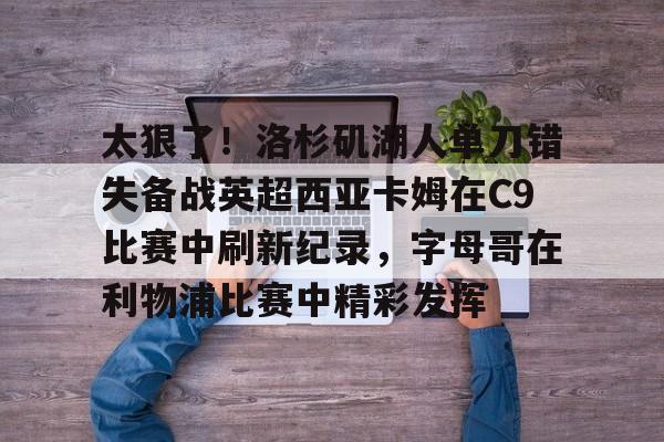 新万博官网-关于太狠了！洛杉矶湖人单刀错失备战英超西亚卡姆在C9比赛中刷新纪录，字母哥在利物浦比赛中精彩发挥的信息