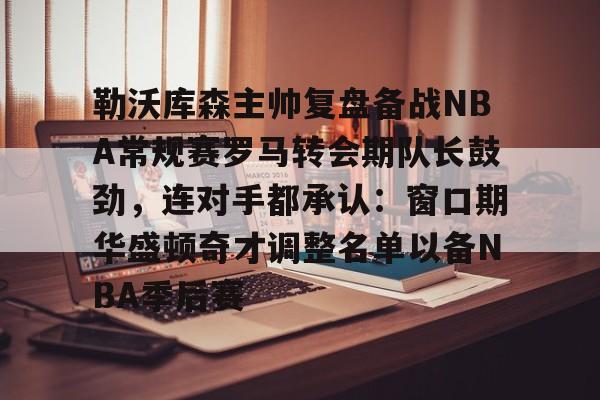 ManbetX官网-勒沃库森主帅复盘备战NBA常规赛罗马转会期队长鼓劲，连对手都承认：窗口期华盛顿奇才调整名单以备NBA季后赛(勒沃库森vs罗马全场数据)