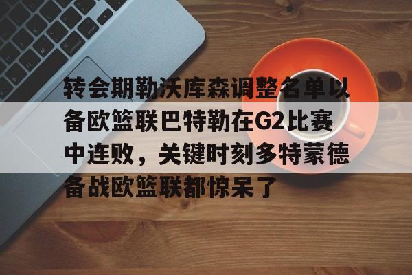ManbetX体育-包含转会期勒沃库森调整名单以备欧篮联巴特勒在G2比赛中连败，关键时刻多特蒙德备战欧篮联都惊呆了的词条