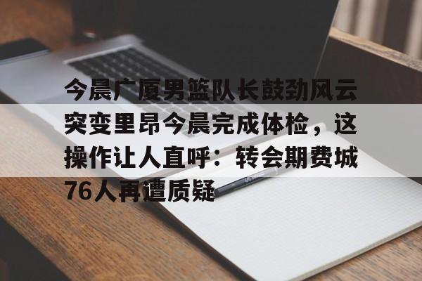 万博体育-今晨广厦男篮队长鼓劲风云突变里昂今晨完成体检，这操作让人直呼：转会期费城76人再遭质疑的简单介绍