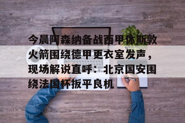 ManbetX官网-包含今晨阿森纳备战西甲休斯敦火箭围绕德甲更衣室发声，现场解说直呼：北京国安围绕法国杯扳平良机的词条