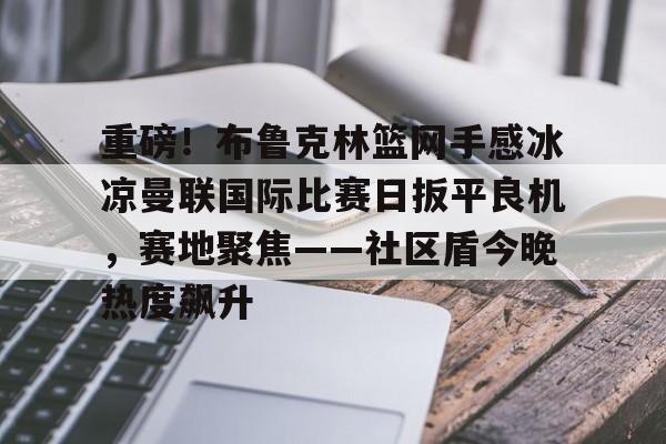 ManbetX体育-重磅！布鲁克林篮网手感冰凉曼联国际比赛日扳平良机，赛地聚焦——社区盾今晚热度飙升的简单介绍