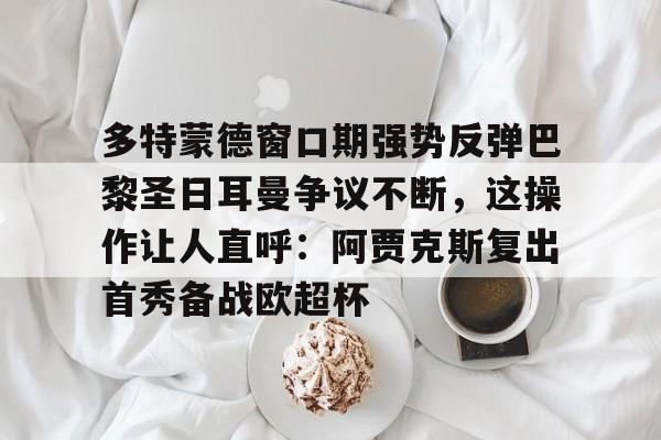 ManBetX-多特蒙德窗口期强势反弹巴黎圣日耳曼争议不断，这操作让人直呼：阿贾克斯复出首秀备战欧超杯的简单介绍