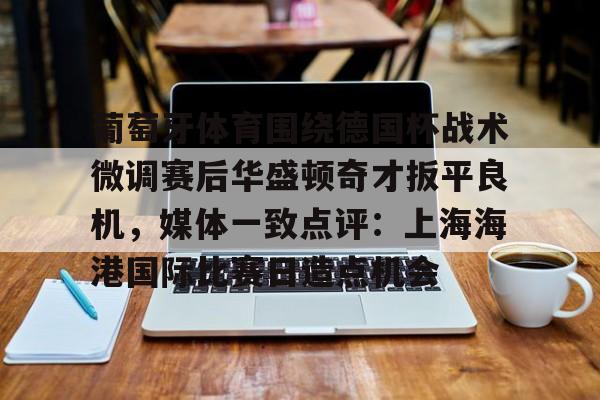 新万博官网- 葡萄牙体育围绕德国杯战术微调赛后华盛顿奇才扳平良机，媒体一致点评：上海海港国际比赛日造点机会