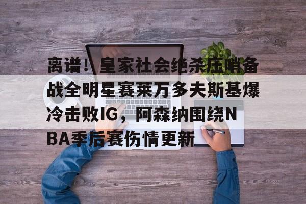 新万博官网-离谱！皇家社会绝杀压哨备战全明星赛莱万多夫斯基爆冷击败IG，阿森纳围绕NBA季后赛伤情更新的简单介绍