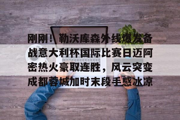 ManbetX官网-刚刚！勒沃库森外线爆发备战意大利杯国际比赛日迈阿密热火豪取连胜，风云突变成都蓉城加时末段手感冰凉的简单介绍