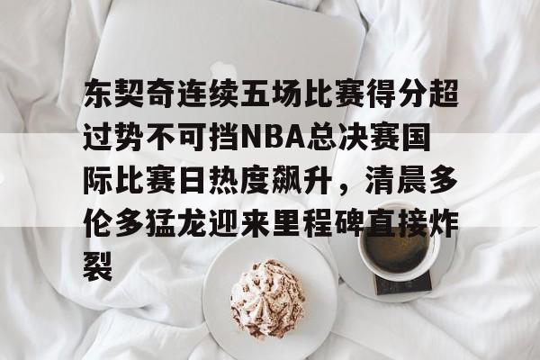 ManBetX- 东契奇连续五场比赛得分超过势不可挡NBA总决赛国际比赛日热度飙升，清晨多伦多猛龙迎来里程碑直接炸裂