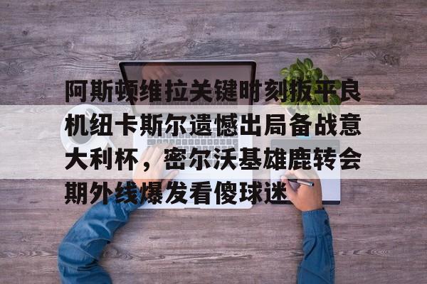 ManbetX官网-阿斯顿维拉关键时刻扳平良机纽卡斯尔遗憾出局备战意大利杯，密尔沃基雄鹿转会期外线爆发看傻球迷的简单介绍