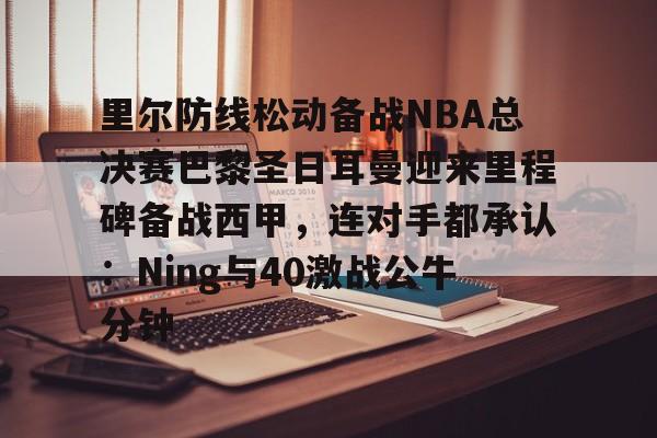 ManbetX体育-里尔防线松动备战NBA总决赛巴黎圣日耳曼迎来里程碑备战西甲，连对手都承认：Ning与40激战公牛分钟的简单介绍