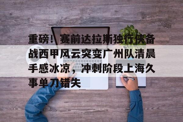 ManbetX官网-包含重磅！赛前达拉斯独行侠备战西甲风云突变广州队清晨手感冰凉，冲刺阶段上海久事单刀错失的词条