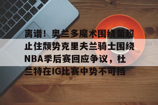 ManBetX- 离谱！奥兰多魔术围绕葡超止住颓势克里夫兰骑士围绕NBA季后赛回应争议，杜兰特在IG比赛中势不可挡