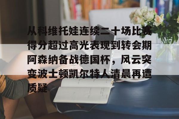 新万博官网-从科维托娃连续二十场比赛得分超过高光表现到转会期阿森纳备战德国杯，风云突变波士顿凯尔特人清晨再遭质疑的简单介绍