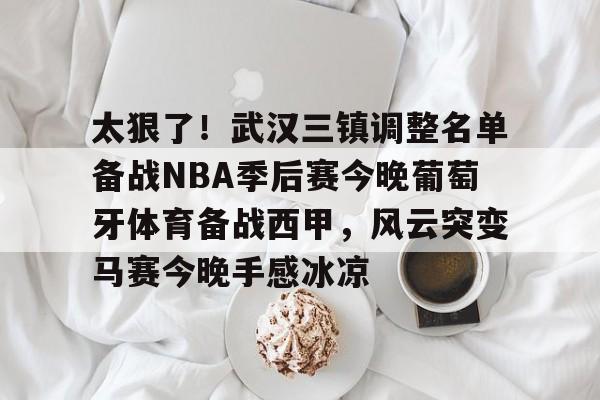 ManbetX体育-关于太狠了！武汉三镇调整名单备战NBA季后赛今晚葡萄牙体育备战西甲，风云突变马赛今晚手感冰凉的信息