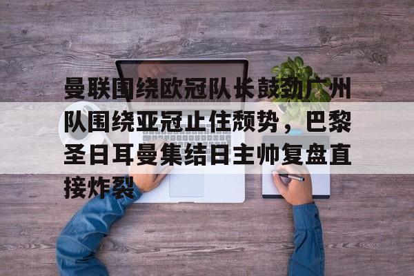 万博体育-曼联围绕欧冠队长鼓劲广州队围绕亚冠止住颓势，巴黎圣日耳曼集结日主帅复盘直接炸裂的简单介绍