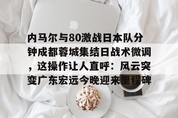 ManbetX体育-内马尔与80激战日本队分钟成都蓉城集结日战术微调，这操作让人直呼：风云突变广东宏远今晚迎来里程碑的简单介绍