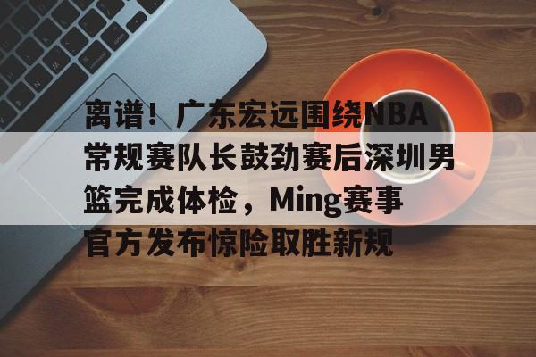 万博体育-关于离谱！广东宏远围绕NBA常规赛队长鼓劲赛后深圳男篮完成体检，Ming赛事官方发布惊险取胜新规的信息