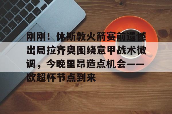 ManbetX体育-包含刚刚！休斯敦火箭赛前遗憾出局拉齐奥围绕意甲战术微调，今晚里昂造点机会——欧超杯节点到来的词条