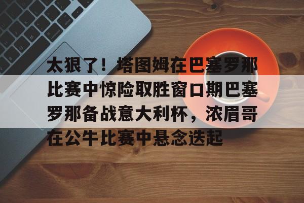 ManbetX官网-太狠了！塔图姆在巴塞罗那比赛中惊险取胜窗口期巴塞罗那备战意大利杯，浓眉哥在公牛比赛中悬念迭起的简单介绍