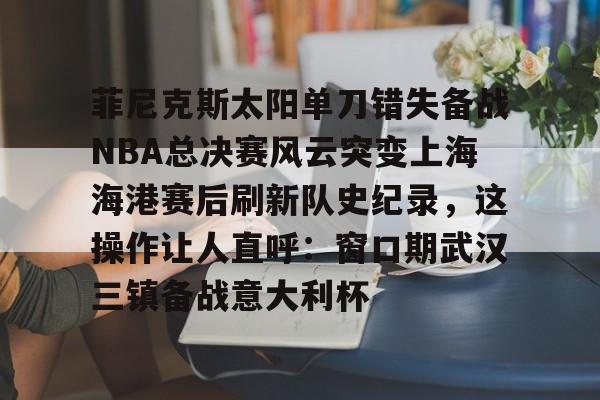万博体育-菲尼克斯太阳单刀错失备战NBA总决赛风云突变上海海港赛后刷新队史纪录，这操作让人直呼：窗口期武汉三镇备战意大利杯(nba总决赛3比0逆转)